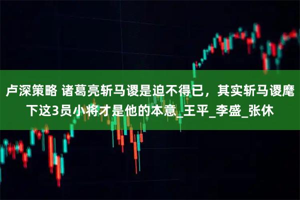 卢深策略 诸葛亮斩马谡是迫不得已，其实斩马谡麾下这3员小将才是他的本意_王平_李盛_张休