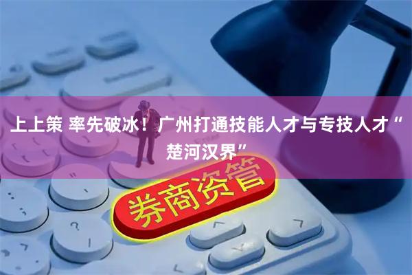 上上策 率先破冰！广州打通技能人才与专技人才“楚河汉界”