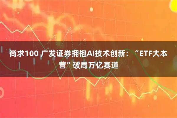 尚求100 广发证券拥抱AI技术创新：“ETF大本营”破局万亿赛道