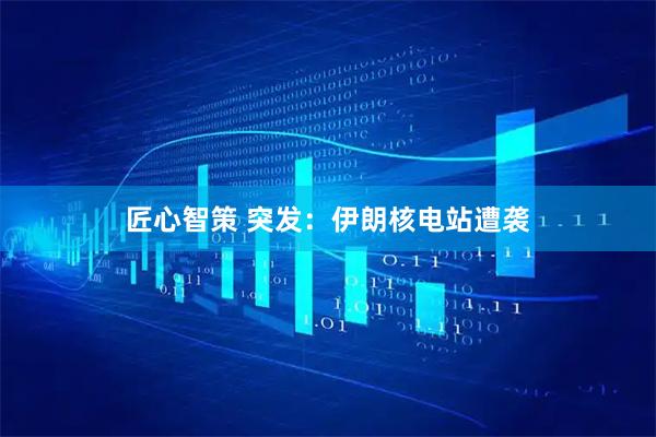 匠心智策 突发：伊朗核电站遭袭