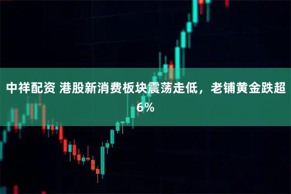中祥配资 港股新消费板块震荡走低，老铺黄金跌超6%