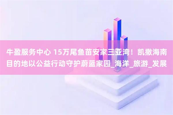 牛盈服务中心 15万尾鱼苗安家三亚湾！凯撒海南目的地以公益行动守护蔚蓝家园_海洋_旅游_发展